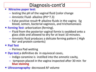 Diagnosis-cont’d
 Nitrazine paper test:
– testing the pH of the vaginal fluid (color change
– Amniotic Fluid- alkaline (PH~7.3)
– False positive result alkaline fluids in the vagina Eg
blood, semen, bacterial vaginosis, and trichomoniasis
 Ferning Test :arborization (ferning).
– Fluid from the posterior vaginal fornix is swabbed onto a
glass slide and allowed to dry for at least 10 minutes.
– Amniotic fluid produces a delicate ferning pattern ( High
Na+ and protein contents)
 Pad Test
– Perinea Pad wetting
 Dye test;a definitive dx in equivocal cases,
– Indigo caramine is instilled into the amnotic cavity,
– tampoon placed in the vagina inspected after 30 min for
blue staining
 Ultrasonography- decreased AF volume
 