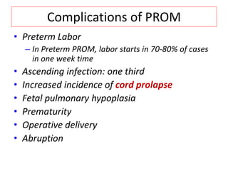 Complications of PROM
• Preterm Labor
– In Preterm PROM, labor starts in 70-80% of cases
in one week time
• Ascending infection: one third
• Increased incidence of cord prolapse
• Fetal pulmonary hypoplasia
• Prematurity
• Operative delivery
• Abruption
 