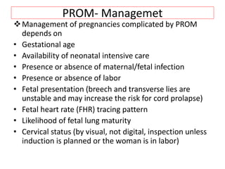 PROM- Managemet
Management of pregnancies complicated by PROM
depends on
• Gestational age
• Availability of neonatal intensive care
• Presence or absence of maternal/fetal infection
• Presence or absence of labor
• Fetal presentation (breech and transverse lies are
unstable and may increase the risk for cord prolapse)
• Fetal heart rate (FHR) tracing pattern
• Likelihood of fetal lung maturity
• Cervical status (by visual, not digital, inspection unless
induction is planned or the woman is in labor)
 