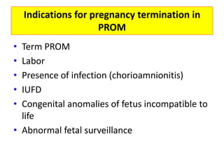 Indications for pregnancy termination in
PROM
• Term PROM
• Labor
• Presence of infection (chorioamnionitis)
• IUFD
• Congenital anomalies of fetus incompatible to
life
• Abnormal fetal surveillance
 
