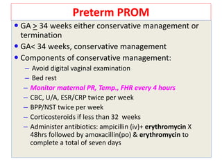 Preterm PROM
 GA > 34 weeks either conservative management or
termination
 GA< 34 weeks, conservative management
 Components of conservative management:
– Avoid digital vaginal examination
– Bed rest
– Monitor maternal PR, Temp., FHR every 4 hours
– CBC, U/A, ESR/CRP twice per week
– BPP/NST twice per week
– Corticosteroids if less than 32 weeks
– Administer antibiotics: ampicillin (iv)+ erythromycin X
48hrs followed by amoxacillin(po) & erythromycin to
complete a total of seven days
 