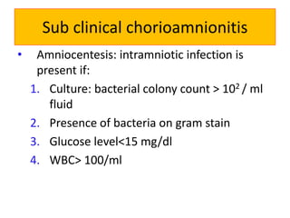 Sub clinical chorioamnionitis
• Amniocentesis: intramniotic infection is
present if:
1. Culture: bacterial colony count > 102 / ml
fluid
2. Presence of bacteria on gram stain
3. Glucose level<15 mg/dl
4. WBC> 100/ml
 
