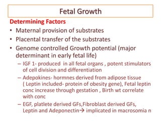 Fetal Growth
Determining Factors
• Maternal provision of substrates
• Placental transfer of the substrates
• Genome controlled Growth potential (major
determinant in early fetal life)
– IGF 1- produced in all fetal organs , potent stimulators
of cell division and differentiation
– Adepokines- hormnes derived from adipose tissue
( Leptin included- protein of obesity gene), Fetal leptin
conc increase through gestation , Birth wt correlate
with conc
– EGF, platlete derived GFs,Fibroblast derived GFs,
Leptin and Adeponectin implicated in macrosomia n
 