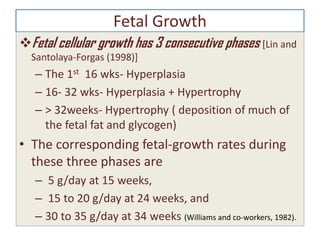 Fetal Growth
Fetal cellular growth has 3 consecutive phases [Lin and
Santolaya-Forgas (1998)]
– The 1st 16 wks- Hyperplasia
– 16- 32 wks- Hyperplasia + Hypertrophy
– > 32weeks- Hypertrophy ( deposition of much of
the fetal fat and glycogen)
• The corresponding fetal-growth rates during
these three phases are
– 5 g/day at 15 weeks,
– 15 to 20 g/day at 24 weeks, and
– 30 to 35 g/day at 34 weeks (Williams and co-workers, 1982).
 