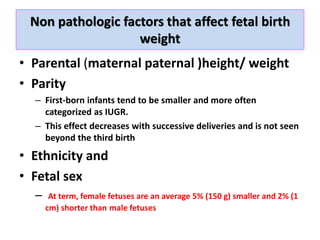 Non pathologic factors that affect fetal birth
weight
• Parental (maternal paternal )height/ weight
• Parity
– First-born infants tend to be smaller and more often
categorized as IUGR.
– This effect decreases with successive deliveries and is not seen
beyond the third birth
• Ethnicity and
• Fetal sex
– At term, female fetuses are an average 5% (150 g) smaller and 2% (1
cm) shorter than male fetuses
 