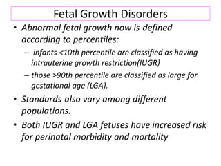 Fetal Growth Disorders
• Abnormal fetal growth now is defined
according to percentiles:
– infants <10th percentile are classified as having
intrauterine growth restriction(IUGR)
– those >90th percentile are classified as large for
gestational age (LGA).
• Standards also vary among different
populations.
• Both IUGR and LGA fetuses have increased risk
for perinatal morbidity and mortality
 