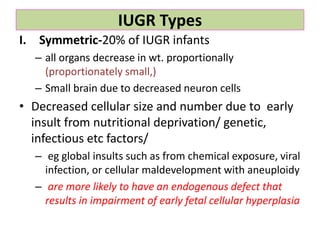 IUGR Types
I. Symmetric-20% of IUGR infants
– all organs decrease in wt. proportionally
(proportionately small,)
– Small brain due to decreased neuron cells
• Decreased cellular size and number due to early
insult from nutritional deprivation/ genetic,
infectious etc factors/
– eg global insults such as from chemical exposure, viral
infection, or cellular maldevelopment with aneuploidy
– are more likely to have an endogenous defect that
results in impairment of early fetal cellular hyperplasia
 