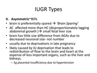 IUGR Types
II. Asymmetric~80%
• brain is preferentially spared  ‘Brain Sparing’
• AC affected more than HC (disproportionately lagging
abdominal growth ) small fetal liver size
• brain has little size difference from AGAs due to
decreased neuronal size- not number
• usually due to deprivations in late pregnancy
• likely caused by IU deprivation that leads to
redistribution of flow to the brain and heart at the
expense of less important organs, such as the liver and
kidneys.
– Eg placental insufficiency due to hypertension
 