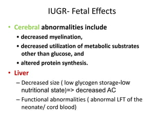 IUGR- Fetal Effects
• Cerebral abnormalities include
• decreased myelination,
• decreased utilization of metabolic substrates
other than glucose, and
• altered protein synthesis.
• Liver
– Decreased size ( low glycogen storage-low
nutritional state)=> decreased AC
– Functional abnormalities ( abnormal LFT of the
neonate/ cord blood)
 