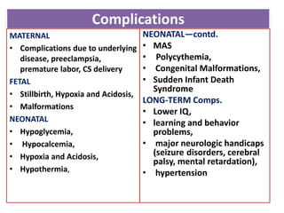 Complications
MATERNAL
• Complications due to underlying
disease, preeclampsia,
premature labor, CS delivery
FETAL
• Stillbirth, Hypoxia and Acidosis,
• Malformations
NEONATAL
• Hypoglycemia,
• Hypocalcemia,
• Hypoxia and Acidosis,
• Hypothermia,
NEONATAL—contd.
• MAS
• Polycythemia,
• Congenital Malformations,
• Sudden Infant Death
Syndrome
LONG-TERM Comps.
• Lower IQ,
• learning and behavior
problems,
• major neurologic handicaps
(seizure disorders, cerebral
palsy, mental retardation),
• hypertension
 