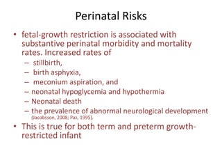 Perinatal Risks
• fetal-growth restriction is associated with
substantive perinatal morbidity and mortality
rates. Increased rates of
– stillbirth,
– birth asphyxia,
– meconium aspiration, and
– neonatal hypoglycemia and hypothermia
– Neonatal death
– the prevalence of abnormal neurological development
(Jacobsson, 2008; Paz, 1995).
• This is true for both term and preterm growth-
restricted infant
 