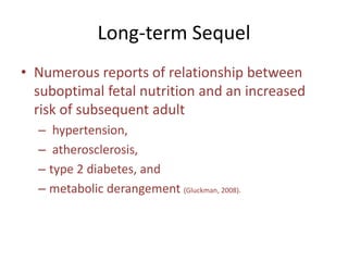 Long-term Sequel
• Numerous reports of relationship between
suboptimal fetal nutrition and an increased
risk of subsequent adult
– hypertension,
– atherosclerosis,
– type 2 diabetes, and
– metabolic derangement (Gluckman, 2008).
 