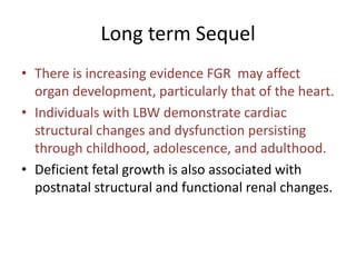 Long term Sequel
• There is increasing evidence FGR may affect
organ development, particularly that of the heart.
• Individuals with LBW demonstrate cardiac
structural changes and dysfunction persisting
through childhood, adolescence, and adulthood.
• Deficient fetal growth is also associated with
postnatal structural and functional renal changes.
 
