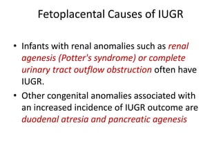 Fetoplacental Causes of IUGR
• Infants with renal anomalies such as renal
agenesis (Potter's syndrome) or complete
urinary tract outflow obstruction often have
IUGR.
• Other congenital anomalies associated with
an increased incidence of IUGR outcome are
duodenal atresia and pancreatic agenesis
 