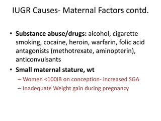 IUGR Causes- Maternal Factors contd.
• Substance abuse/drugs: alcohol, cigarette
smoking, cocaine, heroin, warfarin, folic acid
antagonists (methotrexate, aminopterin),
anticonvulsants
• Small maternal stature, wt
– Women <100IB on conception- increased SGA
– Inadequate Weight gain during pregnancy
 