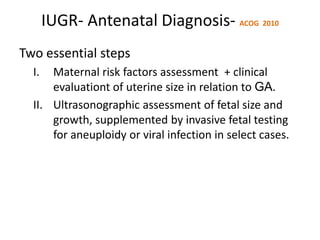 IUGR- Antenatal Diagnosis- ACOG 2010
Two essential steps
I. Maternal risk factors assessment + clinical
evaluationt of uterine size in relation to GA.
II. Ultrasonographic assessment of fetal size and
growth, supplemented by invasive fetal testing
for aneuploidy or viral infection in select cases.
 