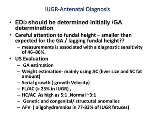 IUGR-Antenatal Diagnosis
• EDD should be determined initially /GA
determination
• Careful attention to fundal height – smaller than
expected for the GA / lagging fundal height??
– measurements is associated with a diagnostic sensitivity
of 46–86%.
• US Evaluation
– GA estimation
– Weight estimation- mainly using AC (liver size and SC fat
amount)
– Serial growth ( growth Velocity)
– FL/AC (> 23% in IUGR) ,
– HC/AC As high as 5:1 ,Normal ~3:1
– Genetic and congenital/ structutal anomalies
– AFV ( oligohydramnios in 77-83% of IUGR fetuses)
 