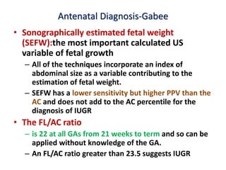 Antenatal Diagnosis-Gabee
• Sonographically estimated fetal weight
(SEFW):the most important calculated US
variable of fetal growth
– All of the techniques incorporate an index of
abdominal size as a variable contributing to the
estimation of fetal weight.
– SEFW has a lower sensitivity but higher PPV than the
AC and does not add to the AC percentile for the
diagnosis of IUGR
• The FL/AC ratio
– is 22 at all GAs from 21 weeks to term and so can be
applied without knowledge of the GA.
– An FL/AC ratio greater than 23.5 suggests IUGR
 