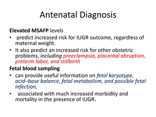 Antenatal Diagnosis
Elevated MSAFP levels
• predict increased risk for IUGR outcome, regardless of
maternal weight.
• It also predict an increased risk for other obstetric
problems, including preeclampsia, placental abruption,
preterm labor, and stillbirth
Fetal blood sampling
• can provide useful information on fetal karyotype,
acid–base balance, fetal metabolism, and possible fetal
infection,
• associated with much increased morbidity and
mortality in the presence of IUGR.
 
