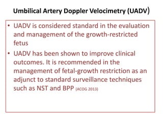 Umbilical Artery Doppler Velocimetry (UADV)
• UADV is considered standard in the evaluation
and management of the growth-restricted
fetus
• UADV has been shown to improve clinical
outcomes. It is recommended in the
management of fetal-growth restriction as an
adjunct to standard surveillance techniques
such as NST and BPP (ACOG 2013)
 