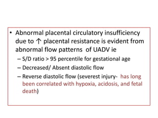 • Abnormal placental circulatory insufficiency
due to ↑ placental resistance is evident from
abnormal flow patterns of UADV ie
– S/D ratio > 95 percentile for gestational age
– Decreased/ Absent diastolic flow
– Reverse diastolic flow (severest injury- has long
been correlated with hypoxia, acidosis, and fetal
death)
 
