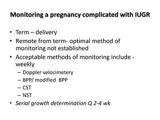 Monitoring a pregnancy complicated with IUGR
• Term – delivery
• Remote from term- optimal method of
monitoring not established
• Acceptable methods of monitoring include -
weekly
– Doppler velocimetery
– BPP/ modified BPP
– CST
– NST
• Serial growth determination Q 2-4 wk
 