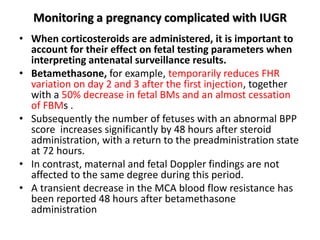 Monitoring a pregnancy complicated with IUGR
• When corticosteroids are administered, it is important to
account for their effect on fetal testing parameters when
interpreting antenatal surveillance results.
• Betamethasone, for example, temporarily reduces FHR
variation on day 2 and 3 after the first injection, together
with a 50% decrease in fetal BMs and an almost cessation
of FBMs .
• Subsequently the number of fetuses with an abnormal BPP
score increases significantly by 48 hours after steroid
administration, with a return to the preadministration state
at 72 hours.
• In contrast, maternal and fetal Doppler findings are not
affected to the same degree during this period.
• A transient decrease in the MCA blood flow resistance has
been reported 48 hours after betamethasone
administration
 