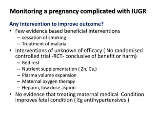 Monitoring a pregnancy complicated with IUGR
Any Intervention to improve outcome?
• Few evidence based beneficial interventions
– cessation of smoking
– Treatment of malaria
• Interventions of unknown of efficacy ( No randomised
controlled trial -RCT- conclusive of benefit or harm)
– Bed rest
– Nutrient supplementation ( Zn, Ca,)
– Plasma volume expansion
– Maternal oxygen therapy
– Heparin, low dose aspirin
• No evidence that treating maternal medical Condition
improves fetal condition ( Eg antihypertensives )
 
