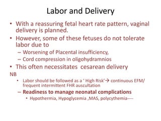 Labor and Delivery
• With a reassuring fetal heart rate pattern, vaginal
delivery is planned.
• However, some of these fetuses do not tolerate
labor due to
– Worsening of Placental insufficiency,
– Cord compression in oligohydramnios
• This often necessitates cesarean delivery
NB
• Labor should be followed as a ‘ High Risk’ continuous EFM/
frequent intermittent FHR auscultation
– Readiness to manage neonatal complications
• Hypothermia, Hypoglycemia ,MAS, polycythemia----
 