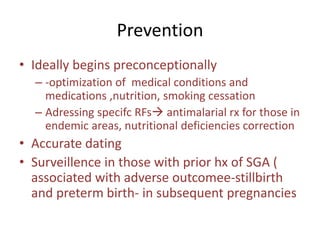 Prevention
• Ideally begins preconceptionally
– -optimization of medical conditions and
medications ,nutrition, smoking cessation
– Adressing specifc RFs antimalarial rx for those in
endemic areas, nutritional deficiencies correction
• Accurate dating
• Surveillence in those with prior hx of SGA (
associated with adverse outcomee-stillbirth
and preterm birth- in subsequent pregnancies
 