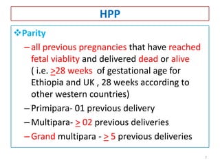HPP
Parity
–all previous pregnancies that have reached
fetal viablity and delivered dead or alive
( i.e. >28 weeks of gestational age for
Ethiopia and UK , 28 weeks according to
other western countries)
–Primipara- 01 previous delivery
–Multipara- > 02 previous deliveries
–Grand multipara - > 5 previous deliveries
7
 