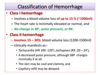 Classification of Hemorrhage
• Class I hemorrhage
– Involves a blood volume loss of up to 15 % (~1000ml)
– The heart rate is minimally elevated or normal, and
– No change in BP , pulse pressure, or RR .
• Class II hemorrhage
– Involves 15 – 30% blood volume loss (1200-1500ml)
– clinically manifests as:-
• Tachycardia (HR 100 -120’) ,tachypnea (RR :20 – 24’),
• A decreased pulse pressure, although SBP changes
minimally if at all.
• The skin may be cool and clammy, and
• Capillary refill may be delayed.
 