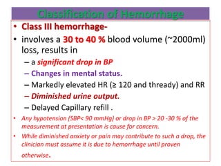 Classification of Hemorrhage
• Class III hemorrhage-
• involves a 30 to 40 % blood volume (~2000ml)
loss, results in
– a significant drop in BP
– Changes in mental status.
– Markedly elevated HR (≥ 120 and thready) and RR
– Diminished urine output.
– Delayed Capillary refill .
• Any hypotension (SBP< 90 mmHg) or drop in BP > 20 -30 % of the
measurement at presentation is cause for concern.
• While diminished anxiety or pain may contribute to such a drop, the
clinician must assume it is due to hemorrhage until proven
otherwise.
 