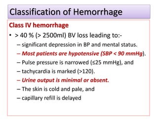 Classification of Hemorrhage
Class IV hemorrhage
• > 40 % (> 2500ml) BV loss leading to:-
– significant depression in BP and mental status.
– Most patients are hypotensive (SBP < 90 mmHg).
– Pulse pressure is narrowed (≤25 mmHg), and
– tachycardia is marked (>120).
– Urine output is minimal or absent.
– The skin is cold and pale, and
– capillary refill is delayed
 