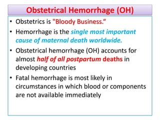 Obstetrical Hemorrhage (OH)
• Obstetrics is "Bloody Business.“
• Hemorrhage is the single most important
cause of maternal death worldwide.
• Obstetrical hemorrhage (OH) accounts for
almost half of all postpartum deaths in
developing countries
• Fatal hemorrhage is most likely in
circumstances in which blood or components
are not available immediately
 