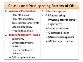 Causes and Predisposing Factors of OH
1. Abnormal Placentation
– Placenta previa
– Placental abruption
– accreta/increta/percreta
– Ectopic pregnancy
– Hydatidiform mole
2. Labor and Delivery Trauma
– Episiotomy
– Complicated vaginal
delivery
– Low- or midforceps
delivery
– C/D or hysterectomy
3. Uterine rupture
• risk increased by:
– Previously scarred uterus
– High parity
– Hyperstimulation
– Obstructed labor
– Intrauterine manipulation
– Midforceps rotation
 