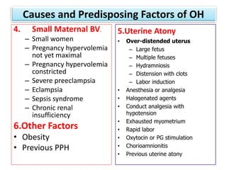 Causes and Predisposing Factors of OH
4. Small Maternal BV.
– Small women
– Pregnancy hypervolemia
not yet maximal
– Pregnancy hypervolemia
constricted
– Severe preeclampsia
– Eclampsia
– Sepsis syndrome
– Chronic renal
insufficiency
6.Other Factors
• Obesity
• Previous PPH
5.Uterine Atony
• Over-distended uterus
– Large fetus
– Multiple fetuses
– Hydramniosis
– Distension with clots
– Labor induction
• Anesthesia or analgesia
• Halogenated agents
• Conduct analgesia with
hypotension
• Exhausted myometrium
• Rapid labor
• Oxytocin or PG stimulation
• Chorioamnionitis
• Previous uterine atony
 