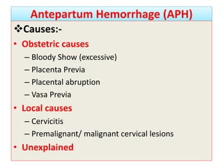 Antepartum Hemorrhage (APH)
Causes:-
• Obstetric causes
– Bloody Show (excessive)
– Placenta Previa
– Placental abruption
– Vasa Previa
• Local causes
– Cervicitis
– Premalignant/ malignant cervical lesions
• Unexplained
 