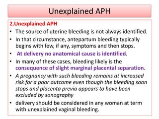Unexplained APH
2.Unexplained APH
• The source of uterine bleeding is not always identified.
• In that circumstance, antepartum bleeding typically
begins with few, if any, symptoms and then stops.
• At delivery no anatomical cause is identified.
• In many of these cases, bleeding likely is the
consequence of slight marginal placental separation.
• A pregnancy with such bleeding remains at increased
risk for a poor outcome even though the bleeding soon
stops and placenta previa appears to have been
excluded by sonography
• delivery should be considered in any woman at term
with unexplained vaginal bleeding.
 