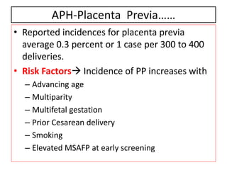 APH-Placenta Previa……
• Reported incidences for placenta previa
average 0.3 percent or 1 case per 300 to 400
deliveries.
• Risk Factors Incidence of PP increases with
– Advancing age
– Multiparity
– Multifetal gestation
– Prior Cesarean delivery
– Smoking
– Elevated MSAFP at early screening
 