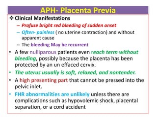 APH- Placenta Previa
Clinical Manifestations
– Profuse bright red bleeding of sudden onset
– Often- painless ( no uterine contraction) and without
apparent cause
– The bleeding May be recurrent
• A few nulliparous patients even reach term without
bleeding, possibly because the placenta has been
protected by an un effaced cervix.
• The uterus usually is soft, relaxed, and nontender.
• A high presenting part that cannot be pressed into the
pelvic inlet.
• FHR abnormalities are unlikely unless there are
complications such as hypovolemic shock, placental
separation, or a cord accident
 