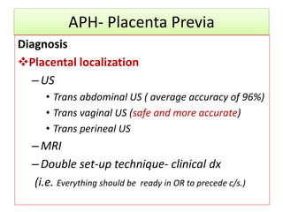 APH- Placenta Previa
Diagnosis
Placental localization
–US
• Trans abdominal US ( average accuracy of 96%)
• Trans vaginal US (safe and more accurate)
• Trans perineal US
–MRI
–Double set-up technique- clinical dx
(i.e. Everything should be ready in OR to precede c/s.)
 
