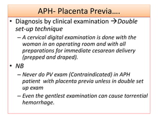 APH- Placenta Previa….
• Diagnosis by clinical examination Double
set-up technique
– A cervical digital examination is done with the
woman in an operating room and with all
preparations for immediate cesarean delivery
(prepped and draped).
• NB
– Never do PV exam (Contraindicated) in APH
patient with placenta previa unless in double set
up exam
– Even the gentlest examination can cause torrential
hemorrhage.
 