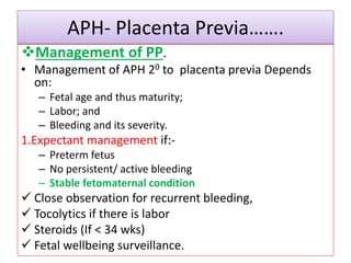 APH- Placenta Previa…….
Management of PP.
• Management of APH 20 to placenta previa Depends
on:
– Fetal age and thus maturity;
– Labor; and
– Bleeding and its severity.
1.Expectant management if:-
– Preterm fetus
– No persistent/ active bleeding
– Stable fetomaternal condition
 Close observation for recurrent bleeding,
 Tocolytics if there is labor
 Steroids (If < 34 wks)
 Fetal wellbeing surveillance.
 