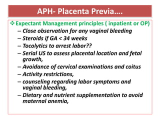 APH- Placenta Previa….
Expectant Management principles ( inpatient or OP)
– Close observation for any vaginal bleeding
– Steroids if GA < 34 weeks
– Tocolytics to arrest labor??
– Serial US to assess placental location and fetal
growth,
– Avoidance of cervical examinations and coitus
– Activity restrictions,
– counseling regarding labor symptoms and
vaginal bleeding,
– Dietary and nutrient supplementation to avoid
maternal anemia,
 