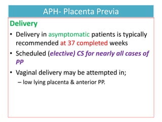 APH- Placenta Previa
Delivery
• Delivery in asymptomatic patients is typically
recommended at 37 completed weeks
• Scheduled (elective) CS for nearly all cases of
PP
• Vaginal delivery may be attempted in;
– low lying placenta & anterior PP.
 