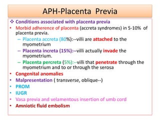 APH-Placenta Previa
 Conditions associated with placenta previa
• Morbid adherence of placenta (accreta syndromes) in 5-10% of
placenta previa.
– Placenta accreta (80%):--villi are attached to the
myometrium
– Placenta increta (15%):--villi actually invade the
myometrium.
– Placenta percreta (5%):--villi that penetrate through the
myometrium and to or through the serosa
• Congenital anomalies
• Malpresentation ( transverse, oblique--)
• PROM
• IUGR
• Vasa previa and velamentous insertion of umb cord
• Amniotic fluid embolism
 