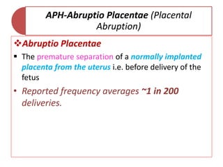 APH-Abruptio Placentae (Placental
Abruption)
Abruptio Placentae
 The premature separation of a normally implanted
placenta from the uterus i.e. before delivery of the
fetus
• Reported frequency averages ~1 in 200
deliveries.
 