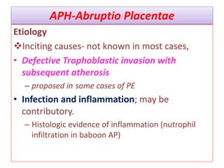 APH-Abruptio Placentae
Etiology
Inciting causes- not known in most cases,
• Defective Trophoblastic invasion with
subsequent atherosis
– proposed in some cases of PE
• Infection and inflammation; may be
contributory.
– Histologic evidence of inflammation (nutrophil
infiltration in baboon AP)
 