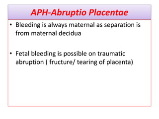APH-Abruptio Placentae
• Bleeding is always maternal as separation is
from maternal decidua
• Fetal bleeding is possible on traumatic
abruption ( fructure/ tearing of placenta)
 